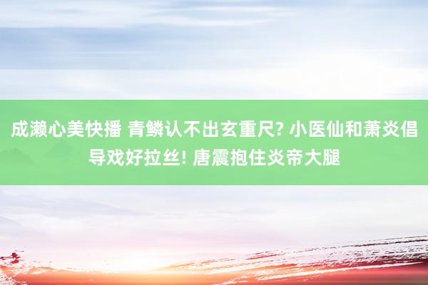 成濑心美快播 青鳞认不出玄重尺? 小医仙和萧炎倡导戏好拉丝! 唐震抱住炎帝大腿
