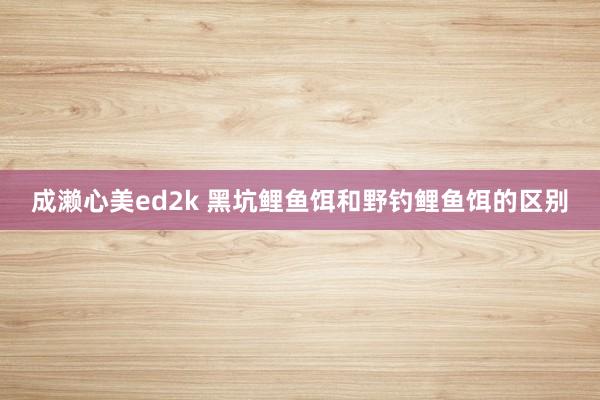 成濑心美ed2k 黑坑鲤鱼饵和野钓鲤鱼饵的区别