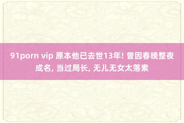 91porn vip 原本他已去世13年! 曾因春晚整夜成名， 当过局长， 无儿无女太落索