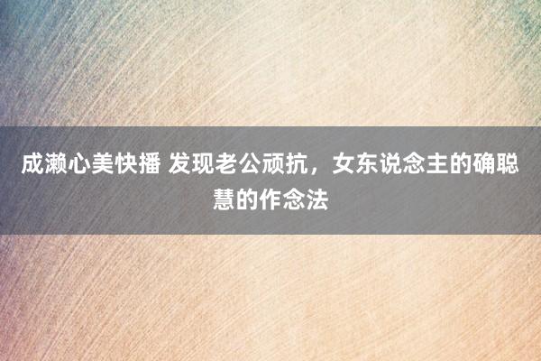 成濑心美快播 发现老公顽抗，女东说念主的确聪慧的作念法