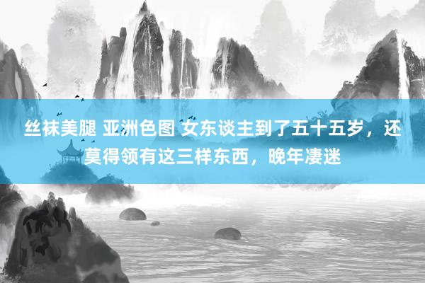 丝袜美腿 亚洲色图 女东谈主到了五十五岁，还莫得领有这三样东西，晚年凄迷