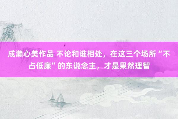 成濑心美作品 不论和谁相处，在这三个场所“不占低廉”的东说念主，才是果然理智