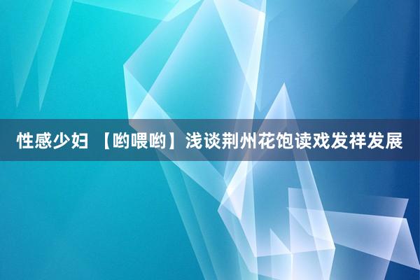 性感少妇 【哟喂哟】浅谈荆州花饱读戏发祥发展