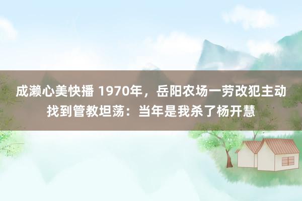 成濑心美快播 1970年，岳阳农场一劳改犯主动找到管教坦荡：当年是我杀了杨开慧