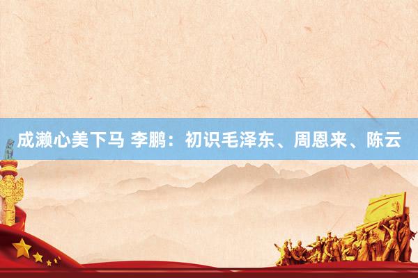成濑心美下马 李鹏：初识毛泽东、周恩来、陈云