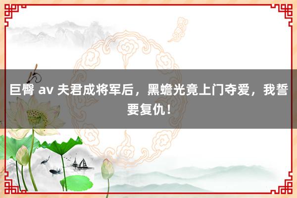 巨臀 av 夫君成将军后，黑蟾光竟上门夺爱，我誓要复仇！