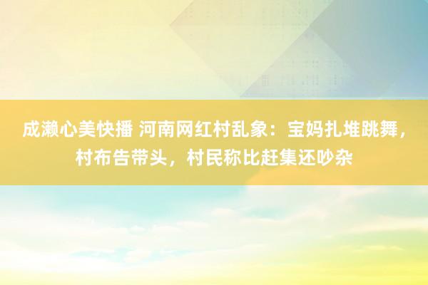 成濑心美快播 河南网红村乱象：宝妈扎堆跳舞，村布告带头，村民称比赶集还吵杂