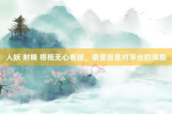 人妖 射精 根柢无心看腿，眼里皆是对茅台的渴慕
