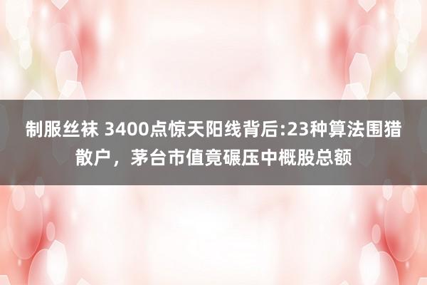 制服丝袜 3400点惊天阳线背后:23种算法围猎散户，茅台市值竟碾压中概股总额