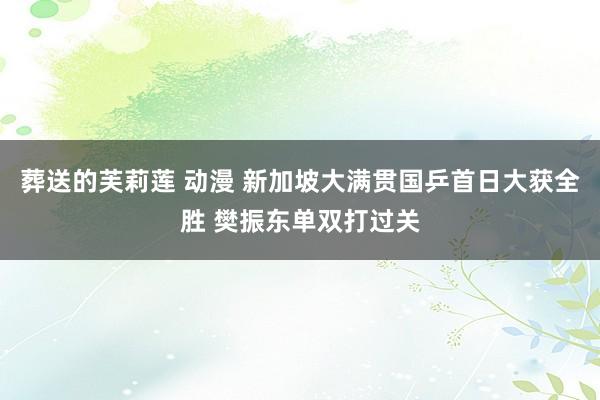 葬送的芙莉莲 动漫 新加坡大满贯国乒首日大获全胜 樊振东单双打过关