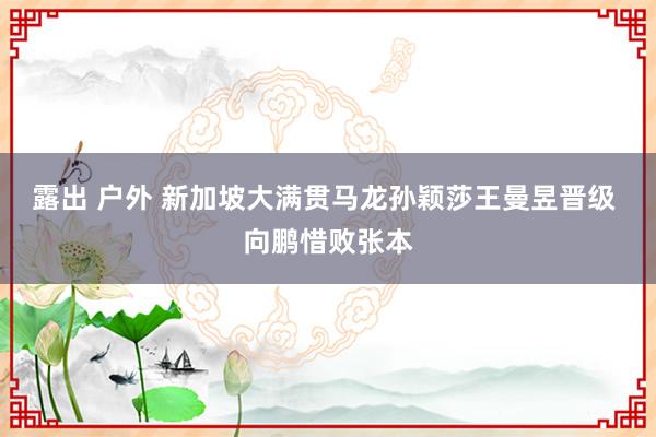 露出 户外 新加坡大满贯马龙孙颖莎王曼昱晋级 向鹏惜败张本