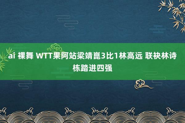 ai 裸舞 WTT果阿站梁靖崑3比1林高远 联袂林诗栋踏进四强