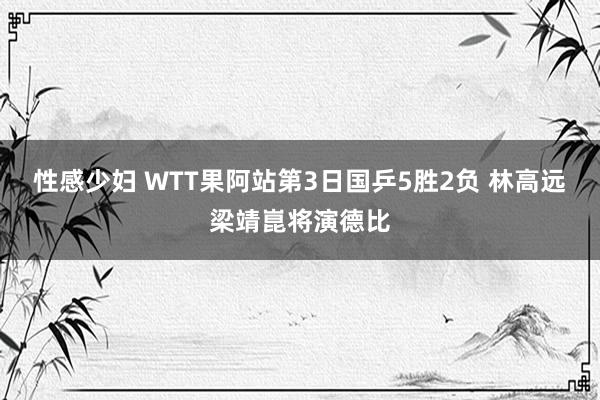 性感少妇 WTT果阿站第3日国乒5胜2负 林高远梁靖崑将演德比