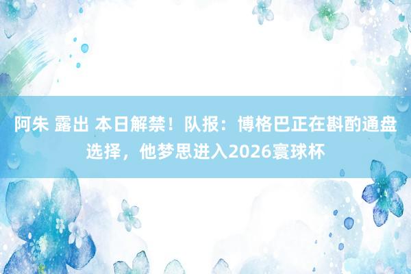 阿朱 露出 本日解禁！队报：博格巴正在斟酌通盘选择，他梦思进入2026寰球杯