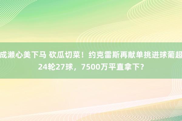 成濑心美下马 砍瓜切菜!约克雷斯再献单挑进球葡超24轮27球,7500万平直拿下?
