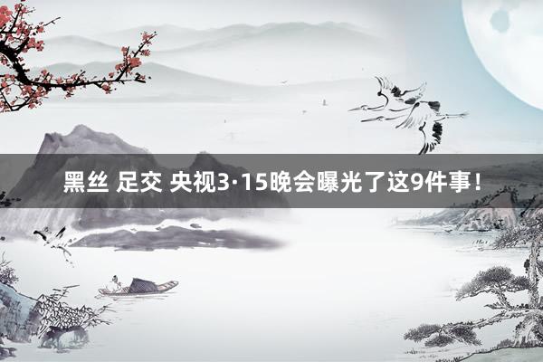 黑丝 足交 央视3·15晚会曝光了这9件事！