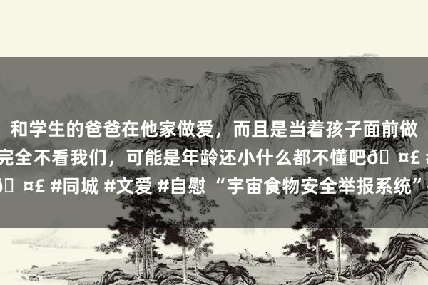 和学生的爸爸在他家做爱，而且是当着孩子面前做爱，太刺激了，孩子完全不看我们，可能是年龄还小什么都不懂吧🤣 #同城 #文爱 #自慰 “宇宙食物安全举报系统”拟于5月上线动手
