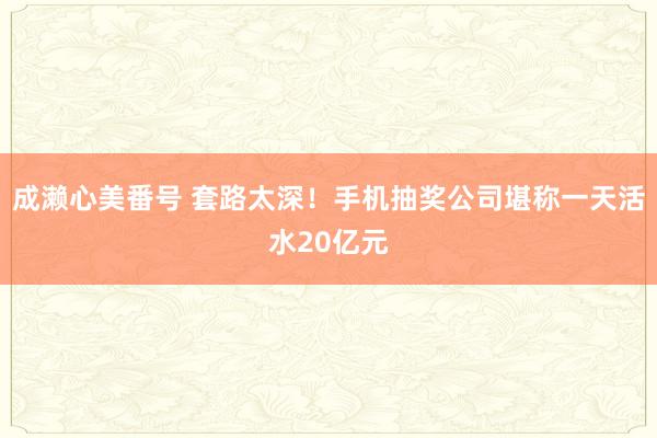 成濑心美番号 套路太深！手机抽奖公司堪称一天活水20亿元
