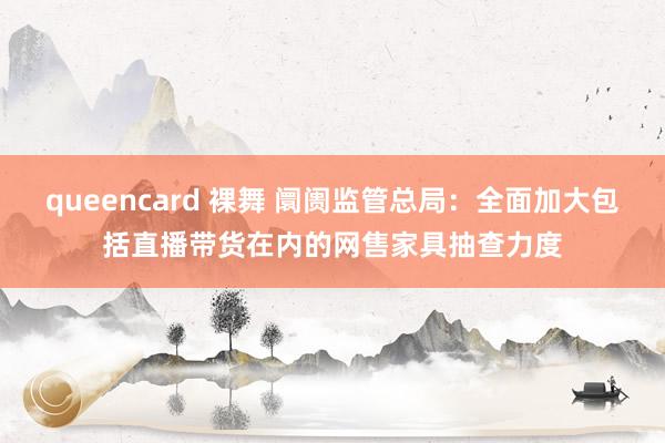 queencard 裸舞 阛阓监管总局：全面加大包括直播带货在内的网售家具抽查力度