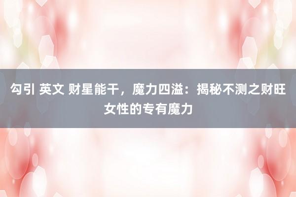 勾引 英文 财星能干，魔力四溢：揭秘不测之财旺女性的专有魔力