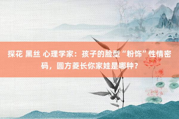 探花 黑丝 心理学家：孩子的脸型“粉饰”性情密码，圆方菱长你家娃是哪种？