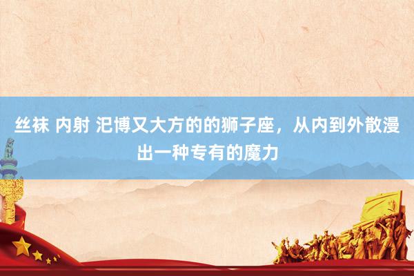 丝袜 内射 汜博又大方的的狮子座，从内到外散漫出一种专有的魔力
