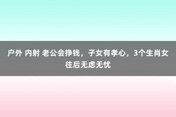 户外 内射 老公会挣钱，子女有孝心，3个生肖女往后无虑无忧