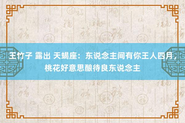 王竹子 露出 天蝎座：东说念主间有你王人四月，桃花好意思酿待良东说念主