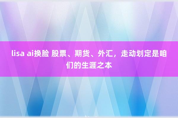 lisa ai换脸 股票、期货、外汇，走动划定是咱们的生涯之本