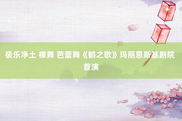 极乐净土 裸舞 芭蕾舞《鹤之歌》玛丽恩斯基剧院 首演