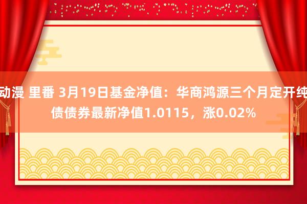 动漫 里番 3月19日基金净值：华商鸿源三个月定开纯债债券最新净值1.0115，涨0.02%