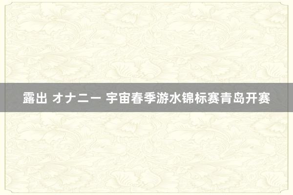 露出 オナニー 宇宙春季游水锦标赛青岛开赛