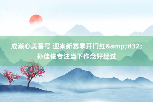成濑心美番号 迎来新赛季开门红&#32;孙佳俊专注当下作念好经过