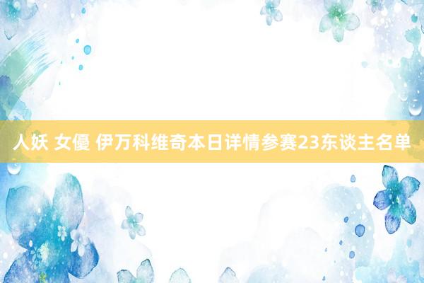 人妖 女優 伊万科维奇本日详情参赛23东谈主名单