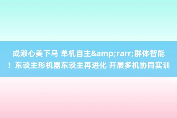 成濑心美下马 单机自主&rarr;群体智能！东谈主形机器东谈主再进化 开展多机协同实训