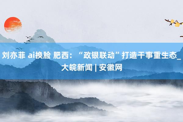 刘亦菲 ai换脸 肥西：“政银联动”打造干事重生态_大皖新闻 | 安徽网