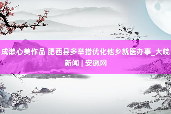 成濑心美作品 肥西县多举措优化他乡就医办事_大皖新闻 | 安徽网