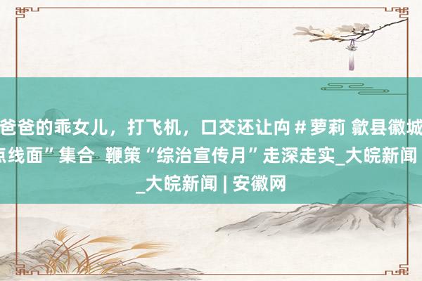 爸爸的乖女儿，打飞机，口交还让禸＃萝莉 歙县徽城镇：“点线面”集合  鞭策“综治宣传月”走深走实_大皖新闻 | 安徽网