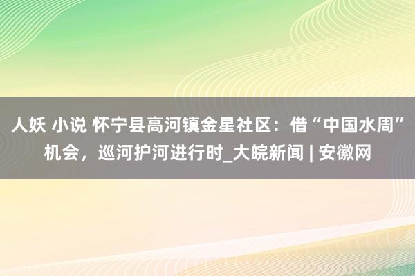人妖 小说 怀宁县高河镇金星社区：借“中国水周”机会，巡河护河进行时_大皖新闻 | 安徽网