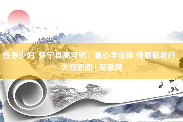 性感少妇  怀宁县高河镇：童心学雷锋 情暖敬老行_大皖新闻 | 安徽网