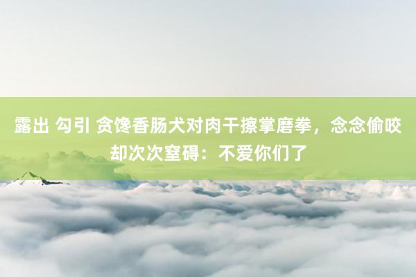 露出 勾引 贪馋香肠犬对肉干擦掌磨拳，念念偷咬却次次窒碍：不爱你们了