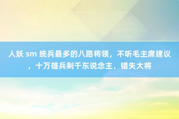 人妖 sm 统兵最多的八路将领，不听毛主席建议，十万雄兵剩千东说念主，错失大将