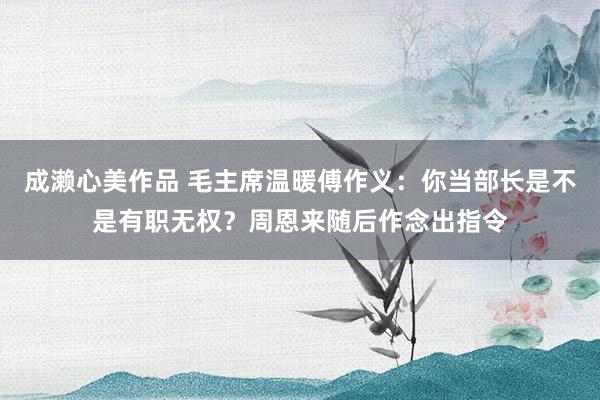 成濑心美作品 毛主席温暖傅作义：你当部长是不是有职无权？周恩来随后作念出指令