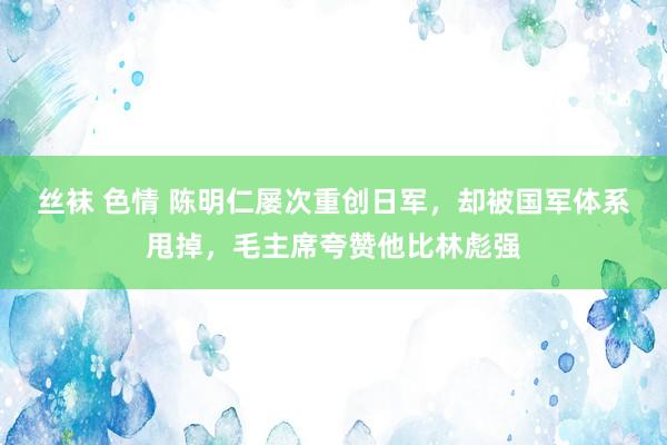 丝袜 色情 陈明仁屡次重创日军，却被国军体系甩掉，毛主席夸赞他比林彪强