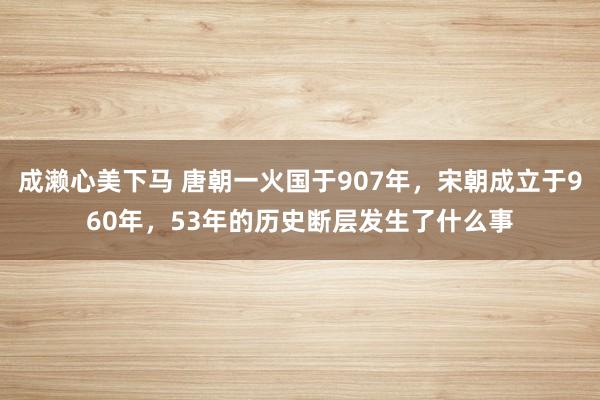 成濑心美下马 唐朝一火国于907年，宋朝成立于960年，53年的历史断层发生了什么事