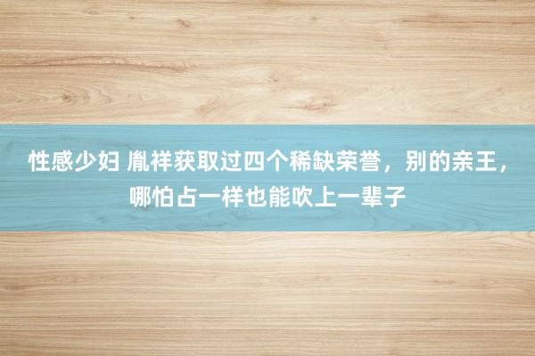 性感少妇 胤祥获取过四个稀缺荣誉，别的亲王，哪怕占一样也能吹上一辈子