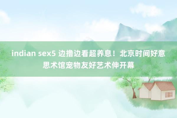 indian sex5 边撸边看超养息！北京时间好意思术馆宠物友好艺术伸开幕
