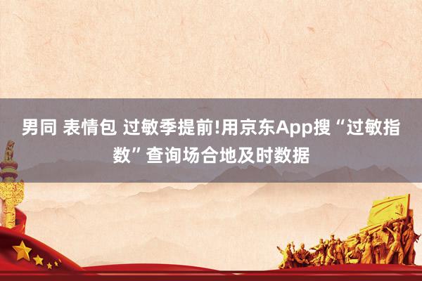 男同 表情包 过敏季提前!用京东App搜“过敏指数”查询场合地及时数据