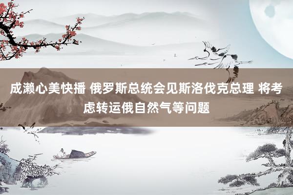 成濑心美快播 俄罗斯总统会见斯洛伐克总理 将考虑转运俄自然气等问题