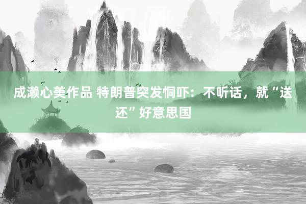 成濑心美作品 特朗普突发恫吓：不听话，就“送还”好意思国